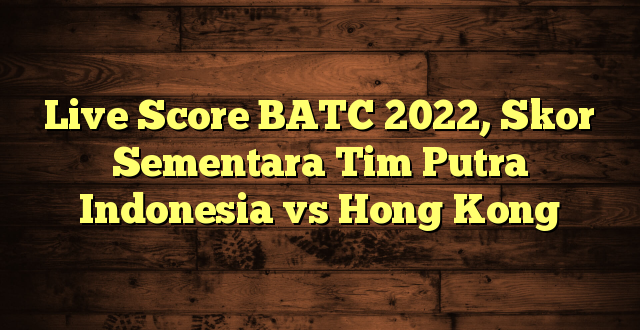 Live Score BATC 2022, Skor Sementara Tim Putra Indonesia vs Hong Kong