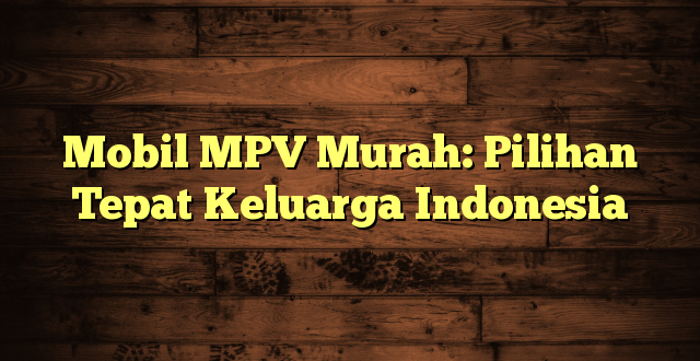 Mobil MPV Murah: Pilihan Tepat Keluarga Indonesia