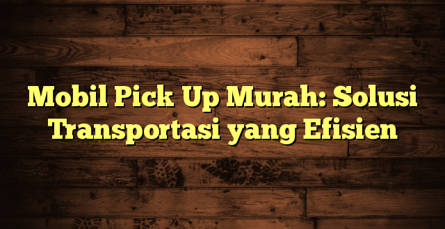 Mobil Pick Up Murah: Solusi Transportasi yang Efisien