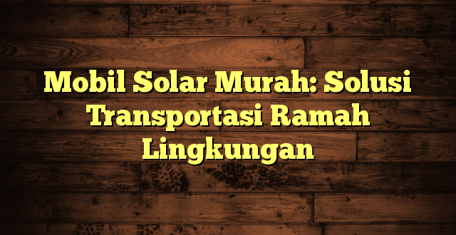 Mobil Solar Murah: Solusi Transportasi Ramah Lingkungan