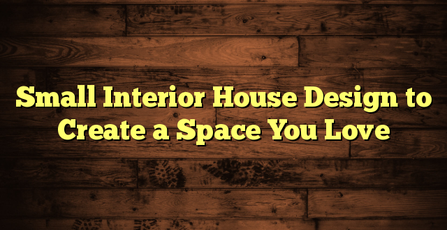 Small Interior House Design to Create a Space You Love