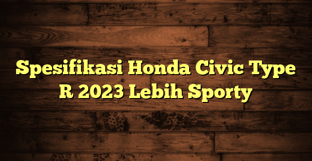 Spesifikasi Honda Civic Type R 2023 Lebih Sporty